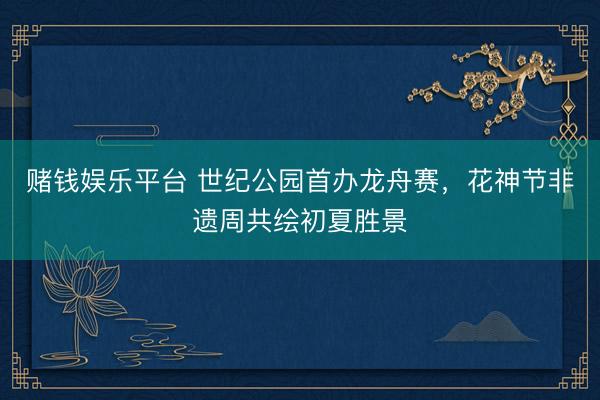 赌钱娱乐平台 世纪公园首办龙舟赛,花神节非遗周共绘初夏胜景