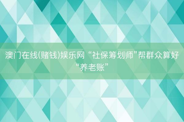 澳门在线(赌钱)娱乐网 “社保筹划师”帮群众算好“养老账”