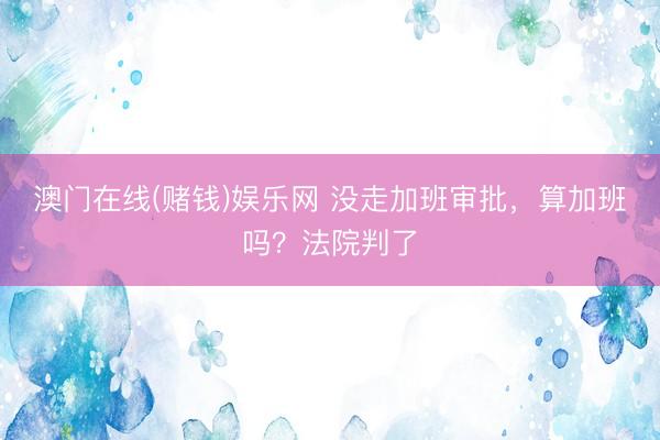 澳门在线(赌钱)娱乐网 没走加班审批，算加班吗？法院判了