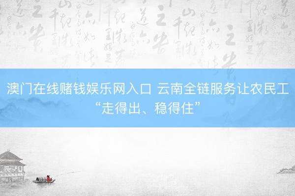 澳门在线赌钱娱乐网入口 云南全链服务让农民工“走得出、稳得住”