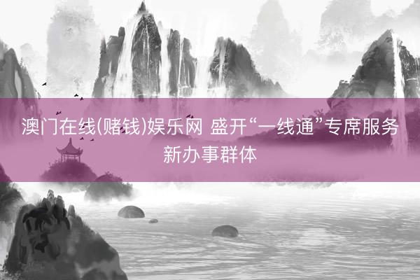 澳门在线(赌钱)娱乐网 盛开“一线通”专席服务新办事群体
