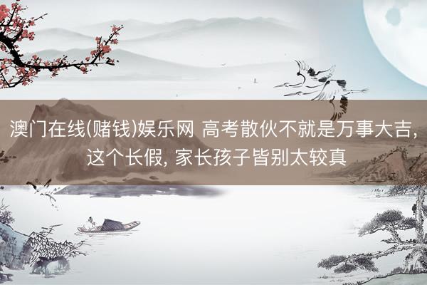澳门在线(赌钱)娱乐网 高考散伙不就是万事大吉， 这个长假， 家长孩子皆别太较真