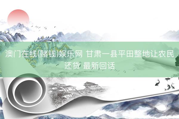 澳门在线(赌钱)娱乐网 甘肃一县平田整地让农民还贷 最新回话