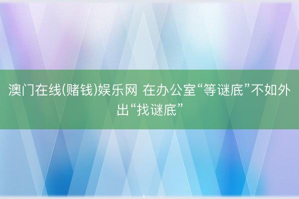 澳门在线(赌钱)娱乐网 在办公室“等谜底”不如外出“找谜底”