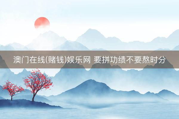 澳门在线(赌钱)娱乐网 要拼功绩不要熬时分