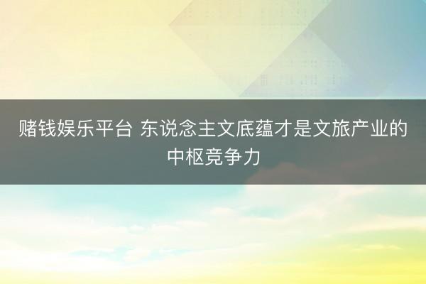 赌钱娱乐平台 东说念主文底蕴才是文旅产业的中枢竞争力