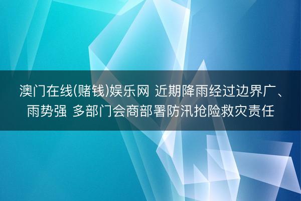 澳门在线(赌钱)娱乐网 近期降雨经过边界广、雨势强 多部门会商部署防汛抢险救灾责任