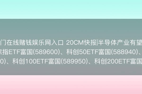 澳门在线赌钱娱乐网入口 20CM快报|半导体产业有望延续增长势头, 科创综指ETF富国(589600)、科创50ETF富国(588940)、科创100ETF富国(589950)、科创200ETF富国(589780)集体大涨