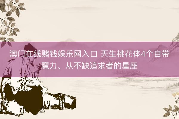 澳门在线赌钱娱乐网入口 天生桃花体4个自带魔力、从不缺追求者的星座