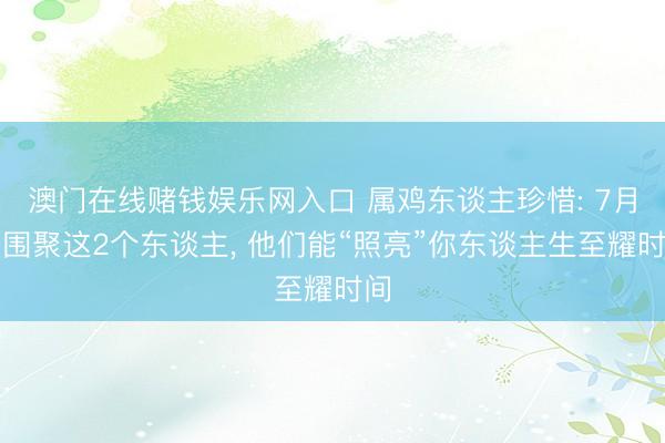 澳门在线赌钱娱乐网入口 属鸡东谈主珍惜: 7月去围聚这2个东谈主， 他们能“照亮”你东谈主生至耀时间