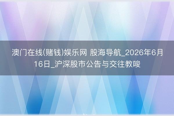 澳门在线(赌钱)娱乐网 股海导航_2026年6月16日_沪深股市公告与交往教唆