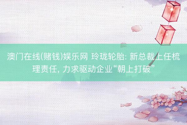 澳门在线(赌钱)娱乐网 玲珑轮胎: 新总裁上任梳理责任， 力求驱动企业“朝上打破”
