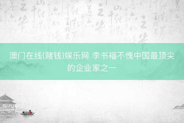 澳门在线(赌钱)娱乐网 李书福不愧中国最顶尖的企业家之一