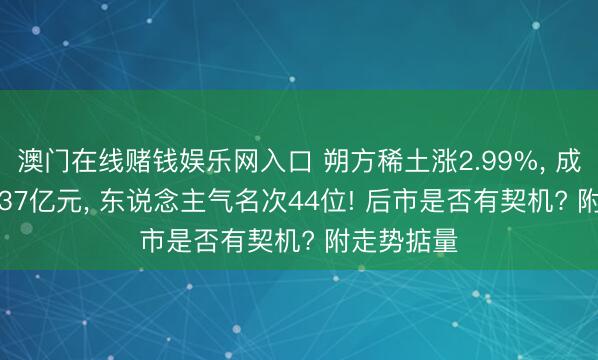 澳门在线赌钱娱乐网入口 朔方稀土涨2.99%， 成交额100.37亿元， 东说念主气名次44位! 后市是否有契机? 附走势掂量