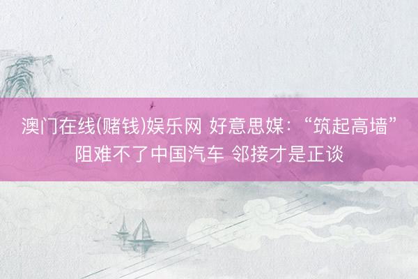 澳门在线(赌钱)娱乐网 好意思媒：“筑起高墙”阻难不了中国汽车 邻接才是正谈