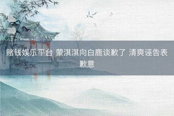 赌钱娱乐平台 蒙淇淇向白鹿谈歉了 清爽诬告表歉意