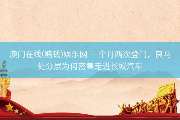 澳门在线(赌钱)娱乐网 一个月两次登门，良马处分层为何密集走进长城汽车
