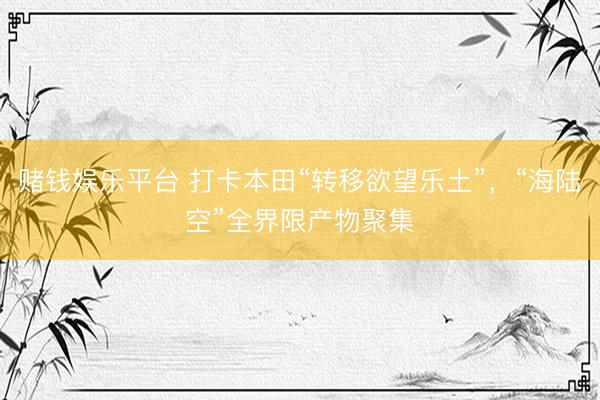 赌钱娱乐平台 打卡本田“转移欲望乐土”，“海陆空”全界限产物聚集