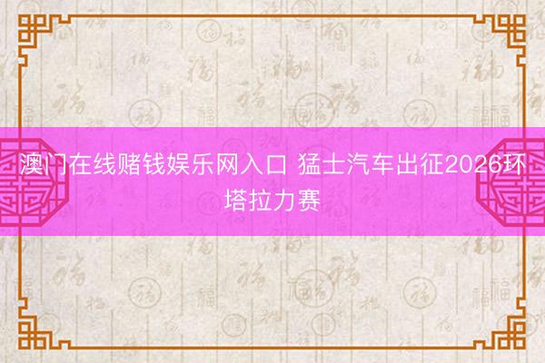 澳门在线赌钱娱乐网入口 猛士汽车出征2026环塔拉力赛