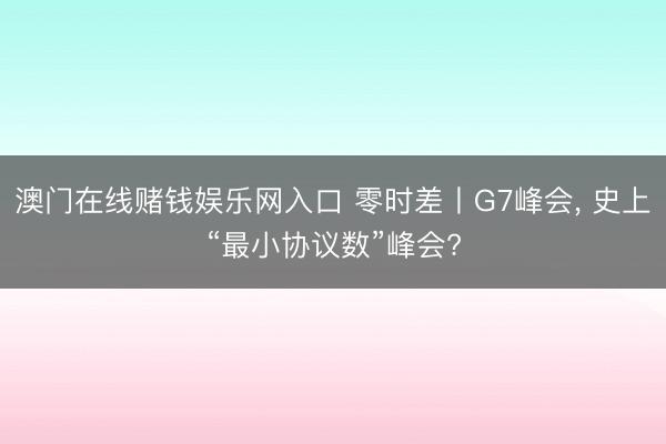 澳门在线赌钱娱乐网入口 零时差丨G7峰会, 史上“最小协议数”峰会?