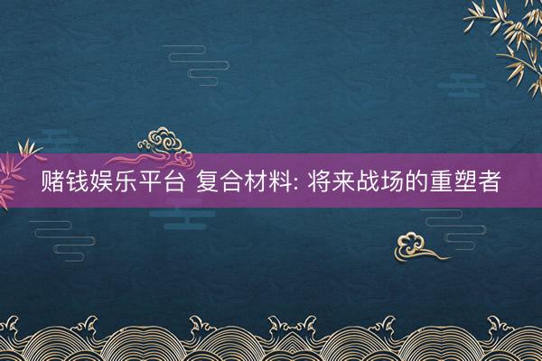 赌钱娱乐平台 复合材料: 将来战场的重塑者