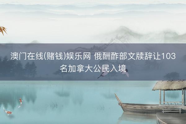 澳门在线(赌钱)娱乐网 俄酬酢部文牍辞让103名加拿大公民入境