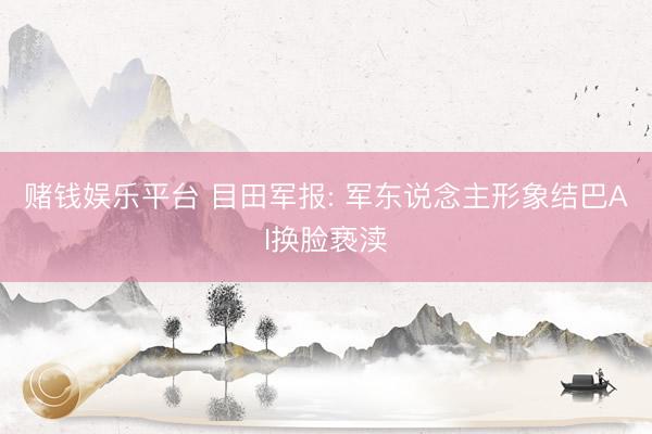 赌钱娱乐平台 目田军报: 军东说念主形象结巴AI换脸亵渎