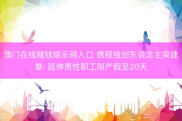 澳门在线赌钱娱乐网入口 携程独创东说念主梁建章: 延伸男性职工陪产假至20天