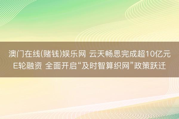 澳门在线(赌钱)娱乐网 云天畅思完成超10亿元E轮融资 全面开启“及时智算织网”政策跃迁