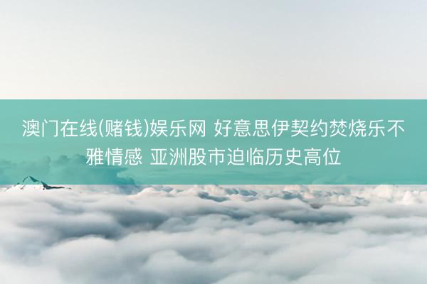 澳门在线(赌钱)娱乐网 好意思伊契约焚烧乐不雅情感 亚洲股市迫临历史高位