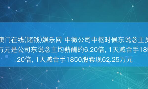 澳门在线(赌钱)娱乐网 中微公司中枢时候东说念主员刘志强年薪367.46万元是公司东说念主均薪酬的6.20倍， 1天减合手1850股套现62.25万元