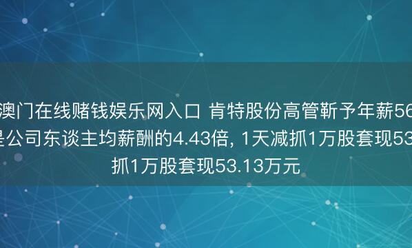 澳门在线赌钱娱乐网入口 肯特股份高管靳予年薪56.6万元是公司东谈主均薪酬的4.43倍， 1天减抓1万股套现53.13万元