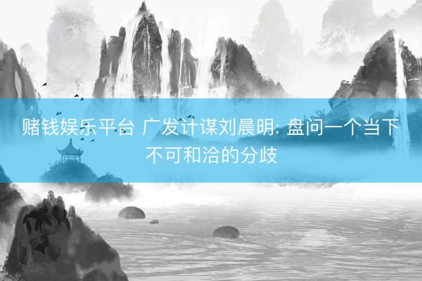赌钱娱乐平台 广发计谋刘晨明: 盘问一个当下不可和洽的分歧
